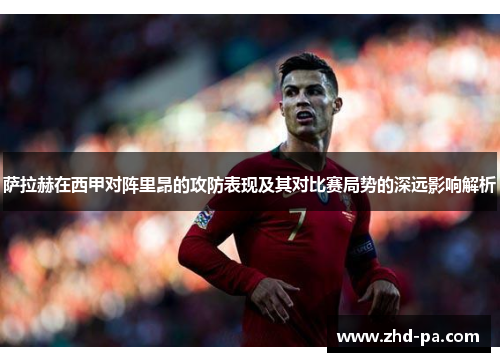 萨拉赫在西甲对阵里昂的攻防表现及其对比赛局势的深远影响解析