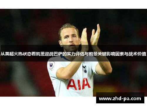 从英超火热状态看凯恩迎战巴萨的实力评估与前景关键影响因素与战术价值
