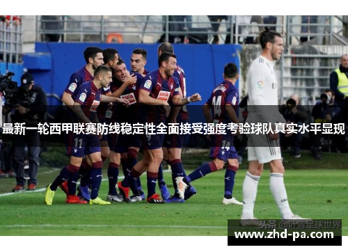 最新一轮西甲联赛防线稳定性全面接受强度考验球队真实水平显现