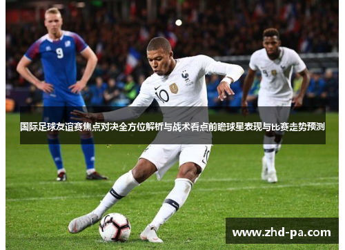 国际足球友谊赛焦点对决全方位解析与战术看点前瞻球星表现与比赛走势预测