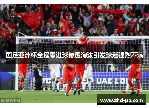 国足亚洲杯全程零进球惨遭淘汰引发球迷强烈不满