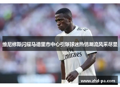 维尼修斯闪耀马德里市中心引爆球迷热情潮流风采尽显 维尼修斯闪耀马德里市中心引爆球迷热情潮流风采尽显