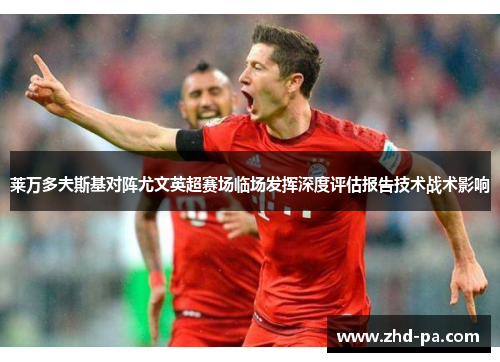 莱万多夫斯基对阵尤文英超赛场临场发挥深度评估报告技术战术影响 莱万多夫斯基对阵尤文英超赛场临场发挥深度评估报告技术战术影响