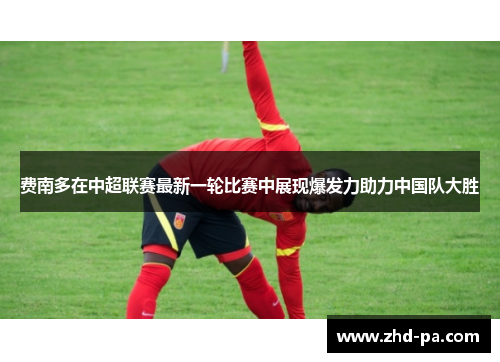 费南多在中超联赛最新一轮比赛中展现爆发力助力中国队大胜 费南多在中超联赛最新一轮比赛中展现爆发力助力中国队大胜