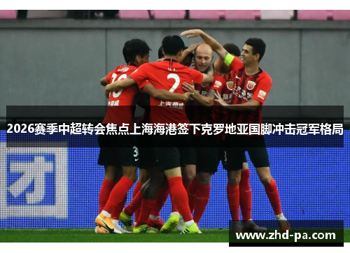 2026赛季中超转会焦点上海海港签下克罗地亚国脚冲击冠军格局