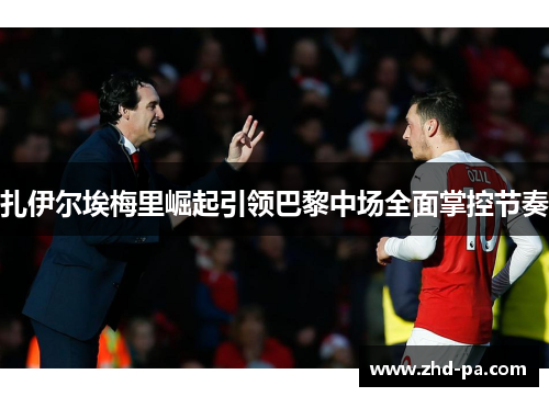 扎伊尔埃梅里崛起引领巴黎中场全面掌控节奏