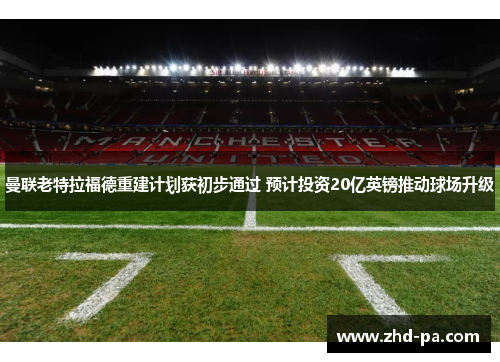 曼联老特拉福德重建计划获初步通过 预计投资20亿英镑推动球场升级
