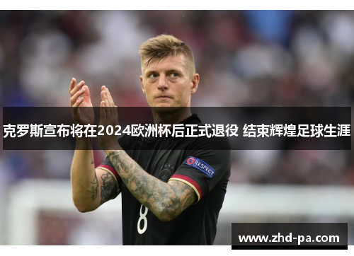 克罗斯宣布将在2024欧洲杯后正式退役 结束辉煌足球生涯 克罗斯宣布将在2024欧洲杯后正式退役 结束辉煌足球生涯