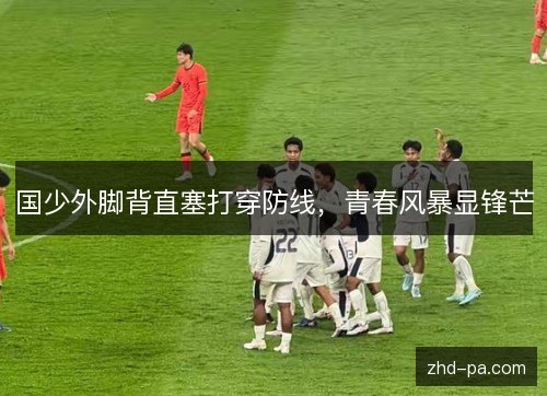 国少外脚背直塞打穿防线,青春风暴显锋芒 国少外脚背直塞打穿防线,青春风暴显锋芒