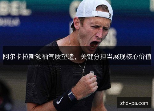 阿尔卡拉斯领袖气质塑造,关键分担当展现核心价值 阿尔卡拉斯领袖气质塑造,关键分担当展现核心价值